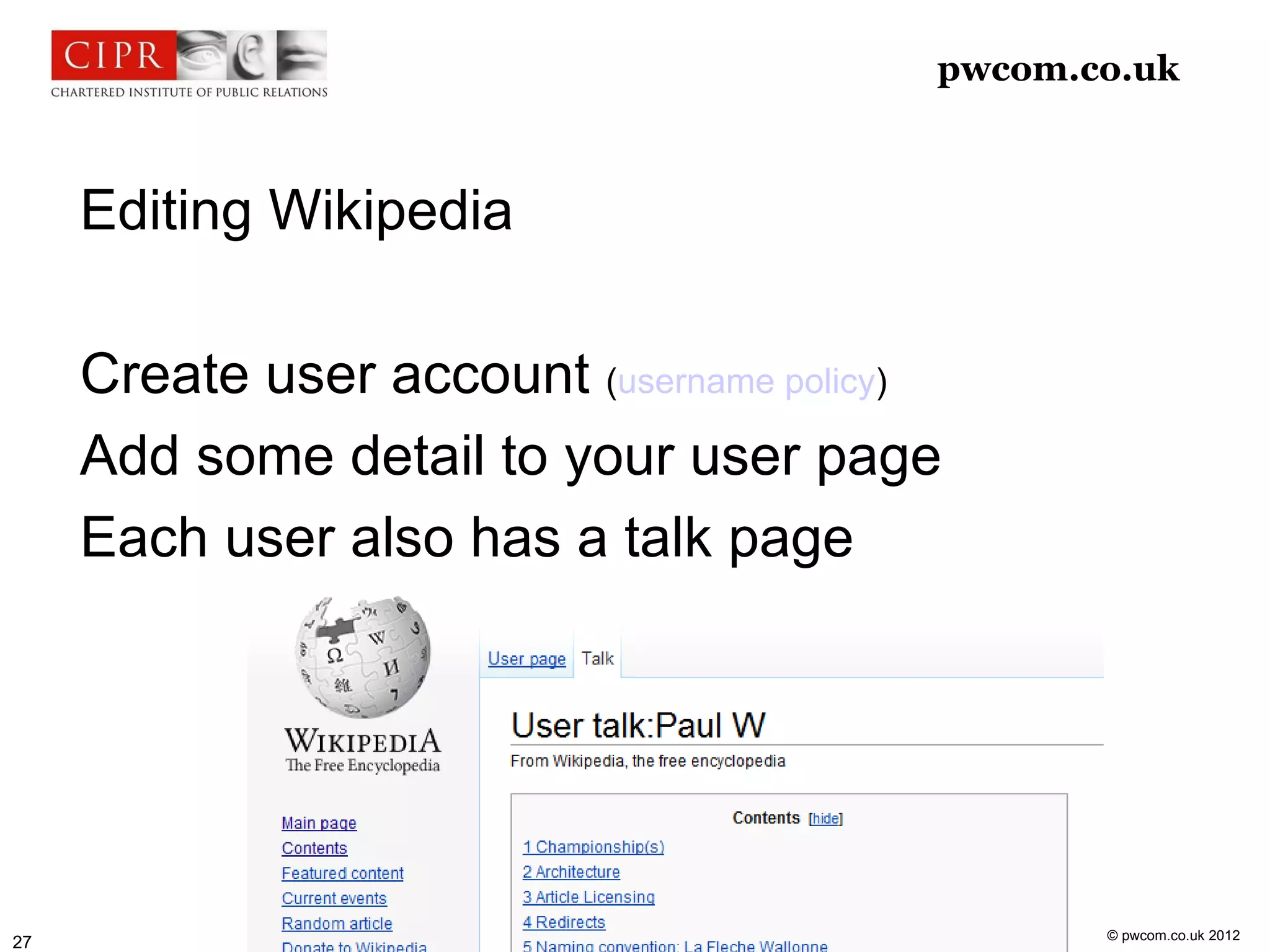 pwcom.co.uk



     Editing Wikipedia

     Create user account (username policy)
     Add some detail to your user page
     Each user also has a talk page




                                                © pwcom.co.uk 2012
27
 