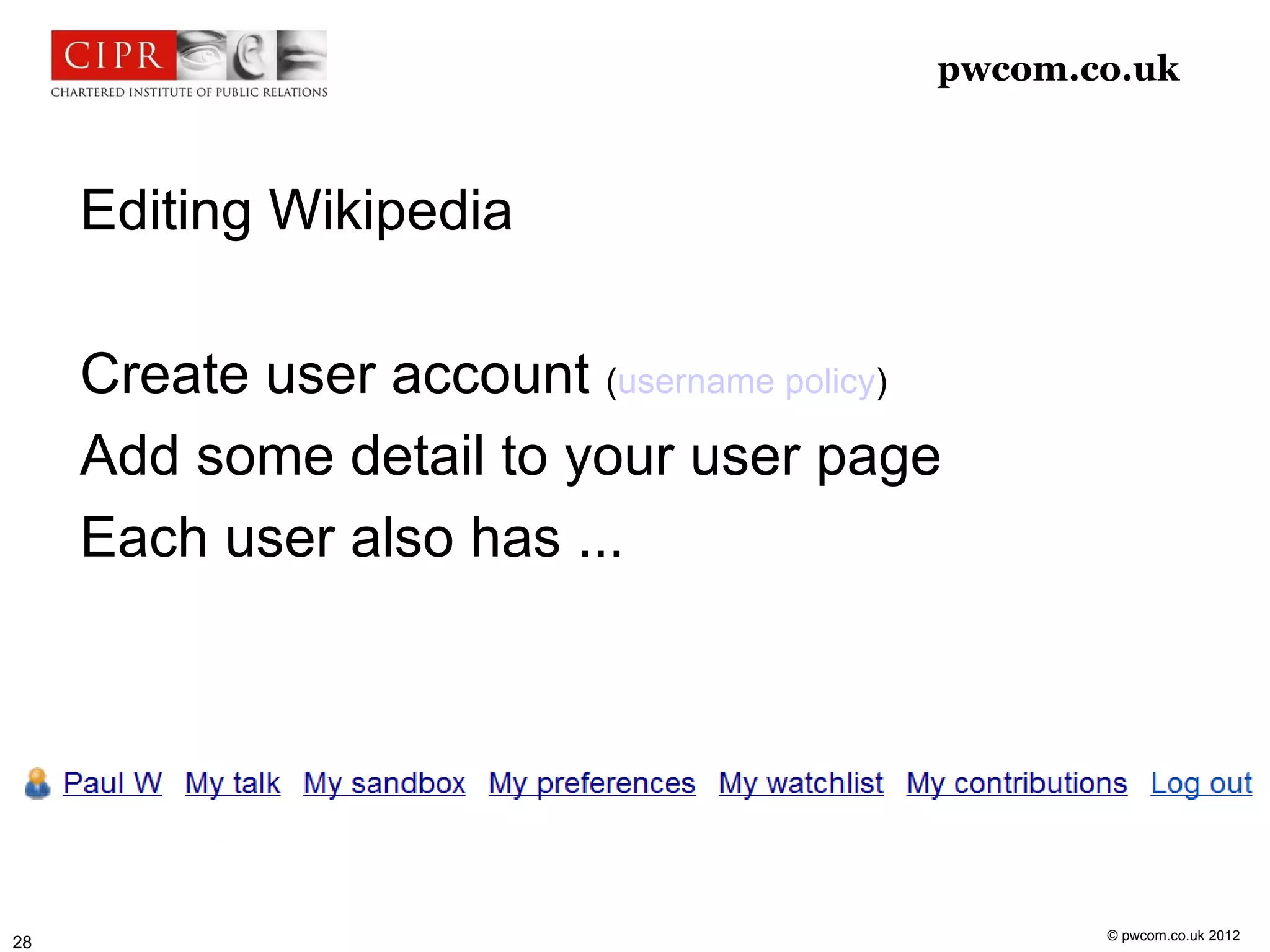 pwcom.co.uk



     Editing Wikipedia

     Create user account (username policy)
     Add some detail to your user page
     Each user also has ...




                                                © pwcom.co.uk 2012
28
 