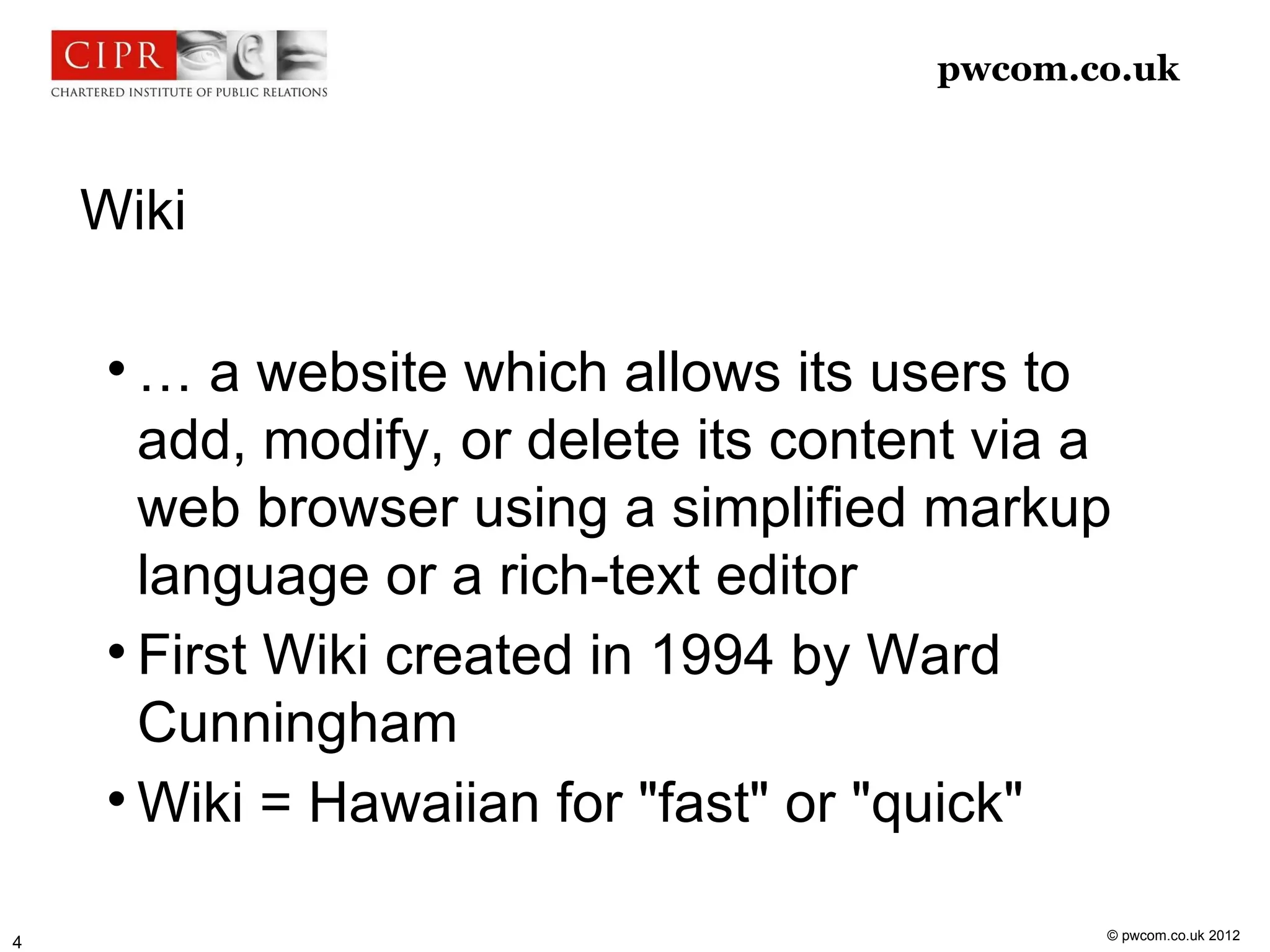 pwcom.co.uk



    Wiki

     
       … a website which allows its users to
       add, modify, or delete its content via a
       web browser using a simplified markup
       language or a rich-text editor
     
       First Wiki created in 1994 by Ward
       Cunningham
     
       Wiki = Hawaiian for "fast" or "quick"

                                              © pwcom.co.uk 2012
4
 