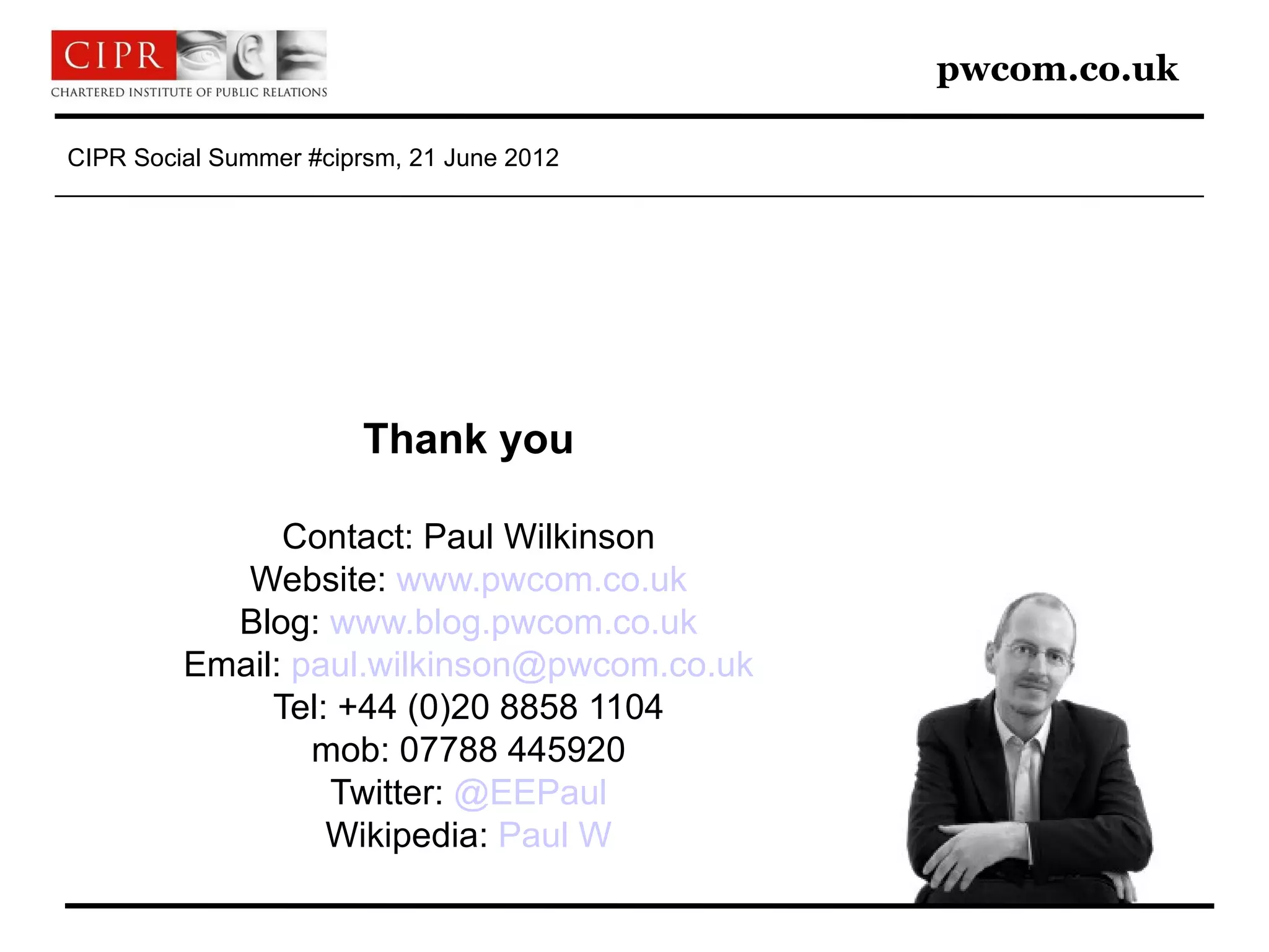 pwcom.co.uk

CIPR Social Summer #ciprsm, 21 June 2012




                        Thank you

               Contact: Paul Wilkinson
            Website: www.pwcom.co.uk
           Blog: www.blog.pwcom.co.uk
         Email: paul.wilkinson@pwcom.co.uk
              Tel: +44 (0)20 8858 1104
                 mob: 07788 445920
                  Twitter: @EEPaul
                  Wikipedia: Paul W
 