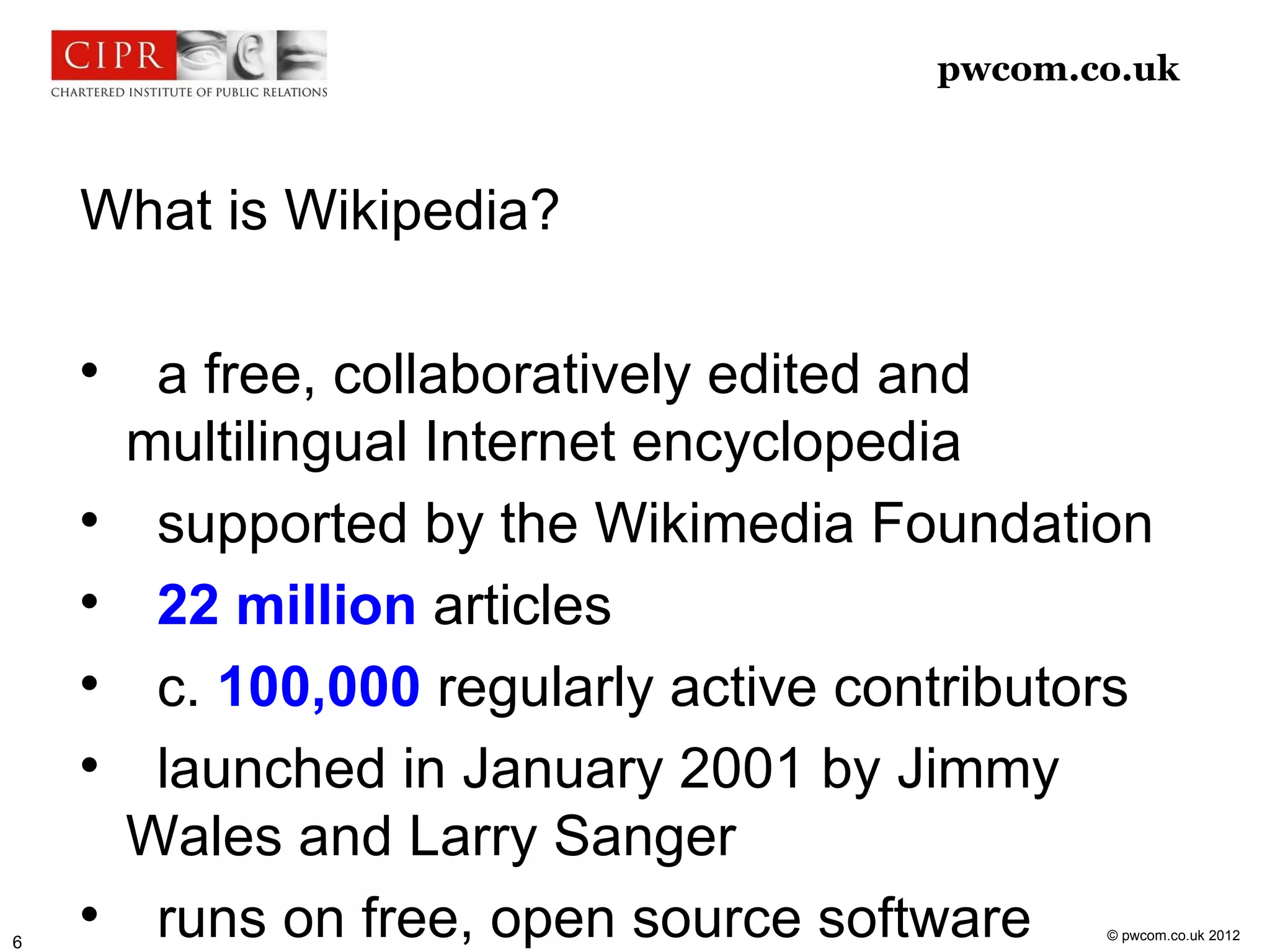 pwcom.co.uk



    What is Wikipedia?

    
         a free, collaboratively edited and
        multilingual Internet encyclopedia
    
         supported by the Wikimedia Foundation
    
         22 million articles
    
         c. 100,000 regularly active contributors
    
         launched in January 2001 by Jimmy
        Wales and Larry Sanger
6
    
         runs on free, open source software    © pwcom.co.uk 2012
 