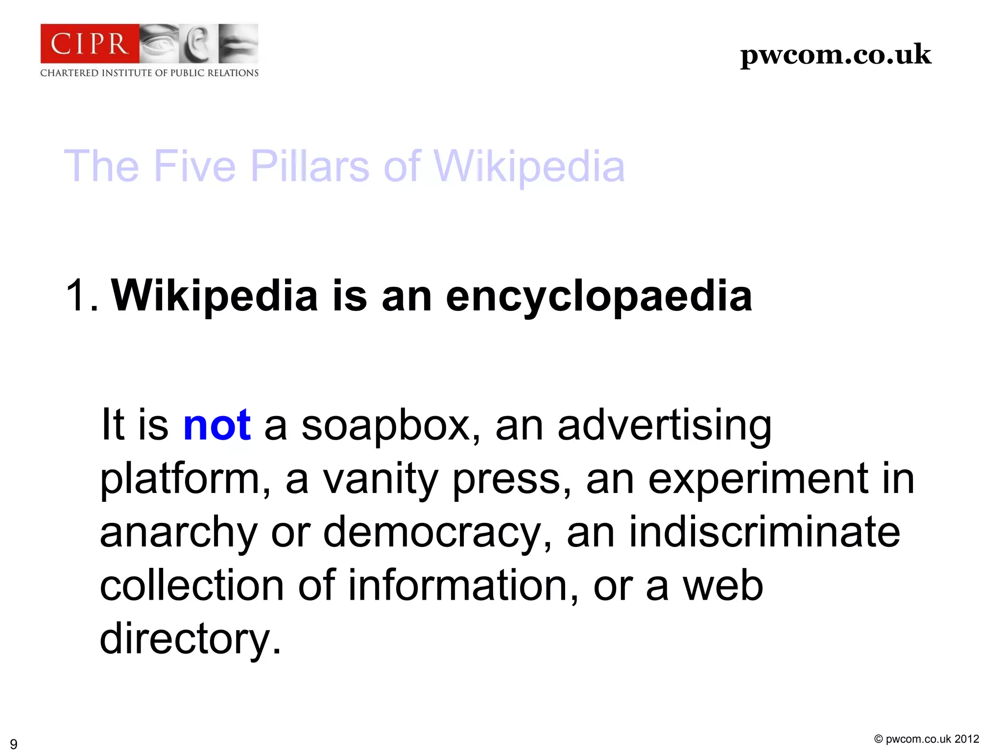 pwcom.co.uk



    The Five Pillars of Wikipedia

    1. Wikipedia is an encyclopaedia

     It is not a soapbox, an advertising
     platform, a vanity press, an experiment in
     anarchy or democracy, an indiscriminate
     collection of information, or a web
     directory.

                                            © pwcom.co.uk 2012
9
 