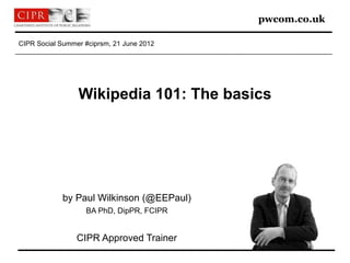 pwcom.co.uk

CIPR Social Summer #ciprsm, 21 June 2012




                 Wikipedia 101: The basics




            by Paul Wilkinson (@EEPaul)
                   BA PhD, DipPR, FCIPR


                 CIPR Approved Trainer
 