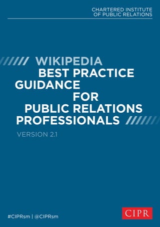 CHARTERED INSTITUTE
OF PUBLIC RELATIONS
#CIPRsm | @CIPRsm
  
WIKIPEDIA
BEST PRACTICE
GUIDANCE
FOR
PUBLIC RELATIONS
PROFESSIONALS 
VERSION 2.1
 