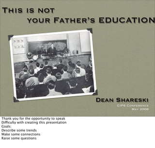 This is not
     your Father’s EDUCATION




                                              Dean Shareski
                                                   CIPS Conference
                                                          May 2008

Thank you for the opportunity to speak
Dificulty with creating this presentation
Goals:
Describe some trends
Make some connections
Raise some questions