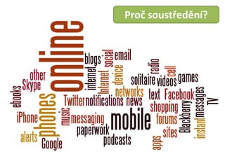 ǳܲřěí
                                                Proč soustředění?
•   These days, people who work online face much more than that:
•   »» email (perhaps the biggest problem for most people)
•   »» instant messaging
•   »» Twitter
•   »» Facebook
•   »» online forums
•   »» blogs
•   »» other social networks
•   »» news sites
•   »» phones & cell phones
•   »» text messages
•   »» Skype
•   »» podcasts
•   »» Google alerts
•   »» mobile device notifications (iPhone, Blackberry, etc.)
•   »» mobile apps
•   »» videos
•   »» online music
•   »» online shopping
•   »» Internet radio
•   »» paperwork
•   »» online games
•   »» solitaire
•   »» internet TV
•   »» ebooks
 
