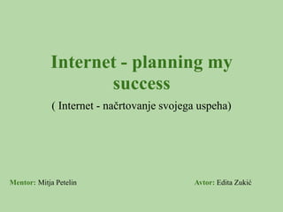 Internet - planning my
                   success
             ( Internet - načrtovanje svojega uspeha)




Mentor: Mitja Petelin                       Avtor: Edita Zukić
 