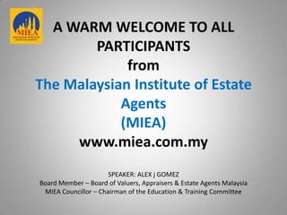 A WARM WELCOME TO ALL
        PARTICIPANTS
             from
The Malaysian Institute of Estate
            Agents
            (MIEA)
     www.miea.com.my
                      SPEAKER: ALEX j GOMEZ
Board Member – Board of Valuers, Appraisers & Estate Agents Malaysia
 MIEA Councillor – Chairman of the Education & Training Committee
 