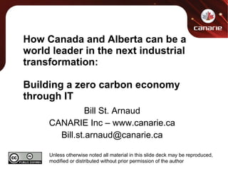 How Canada and Alberta can be a world leader in the next industrial transformation: Building a zero carbon economy through IT Bill St. Arnaud CANARIE Inc – www.canarie.ca [email_address] Unless otherwise noted all material in this slide deck may be reproduced, modified or distributed without prior permission of the author 