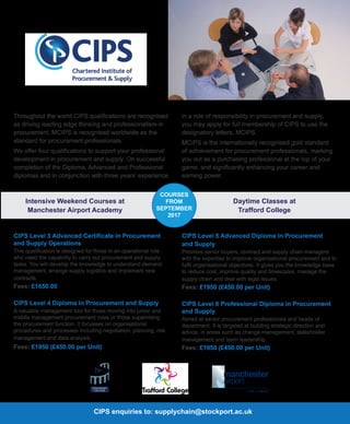 CIPS Level 3 Advanced Certificate in Procurement
and Supply Operations
This qualification is designed for those in an operational role
who need the capability to carry out procurement and supply
tasks. You will develop the knowledge to understand demand
management, arrange supply logistics and implement new
contracts
Fees: £1650.00
CIPS Level 4 Diploma in Procurement and Supply
A valuable management tool for those moving into junior and
middle management procurement roles or those supervising
the procurement function. It focusses on organisational
procedures and processes including negotiation, planning, risk
management and data analysis.
Fees: £1950 (£450.00 per Unit)
Intensive Weekend Courses at
Manchester Airport Academy
Daytime Classes at
Trafford College
COURSES
FROM
SEPTEMBER
2017
CIPS enquiries to: supplychain@stockport.ac.uk
Throughout the world CIPS qualifications are recognised
as driving leading edge thinking and professionalism in
procurement. MCIPS is recognised worldwide as the
standard for procurement professionals.
We offer four qualifications to support your professional
development in procurement and supply. On successful
completion of the Diploma, Advanced and Professional
diplomas and in conjunction with three years’ experience
in a role of responsibility in procurement and supply,
you may apply for full membership of CIPS to use the
designatory letters, MCIPS.
MCIPS is the internationally recognised gold standard
of achievement for procurement professionals, marking
you out as a purchasing professional at the top of your
game, and significantly enhancing your career and
earning power.
CIPS Level 5 Advanced Diploma in Procurement
and Supply
Provides senior buyers, contract and supply chain managers
with the expertise to improve organisational procurement and to
fulfil organisational objectives. It gives you the knowledge base
to reduce cost, improve quality and timescales, manage the
supply chain and deal with legal issues.
Fees: £1950 (£450.00 per Unit)
CIPS Level 6 Professional Diploma in Procurement
and Supply
Aimed at senior procurement professionals and heads of
department. It is targeted at building strategic direction and
advice, in areas such as change management, stakeholder
management and team leadership.
Fees: £1950 (£450.00 per Unit)
 