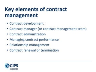 • Contract development
• Contract manager (or contract management team)
• Contract administration
• Managing contract performance
• Relationship management
• Contract renewal or termination
Key elements of contract
management
 