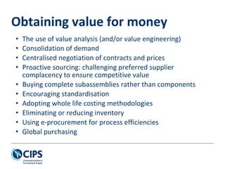 Obtaining value for money
• The use of value analysis (and/or value engineering)
• Consolidation of demand
• Centralised negotiation of contracts and prices
• Proactive sourcing: challenging preferred supplier
complacency to ensure competitive value
• Buying complete subassemblies rather than components
• Encouraging standardisation
• Adopting whole life costing methodologies
• Eliminating or reducing inventory
• Using e-procurement for process efficiencies
• Global purchasing
 