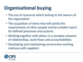 Organisational buying
• The use of resources which belong to the owners of
the organisation
• The acquisition of items that will satisfy the
requirements of other people and be suitable inputs
for defined processes and systems
• Working together with others in a complex network
of relationships, work flows and accountabilities
• Developing and maintaining constructive working
relations with suppliers
 