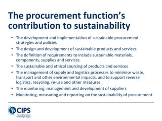 • The development and implementation of sustainable procurement
strategies and policies
• The design and development of sustainable products and services
• The definition of requirements to include sustainable materials,
components, supplies and services
• The sustainable and ethical sourcing of products and services
• The management of supply and logistics processes to minimise waste,
transport and other environmental impacts, and to support reverse
logistics, recycling, re-use and other measures
• The monitoring, management and development of suppliers
• Monitoring, measuring and reporting on the sustainability of procurement
The procurement function’s
contribution to sustainability
 
