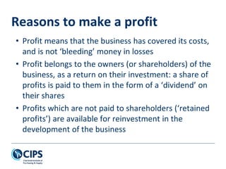 Reasons to make a profit
• Profit means that the business has covered its costs,
and is not ‘bleeding’ money in losses
• Profit belongs to the owners (or shareholders) of the
business, as a return on their investment: a share of
profits is paid to them in the form of a ‘dividend’ on
their shares
• Profits which are not paid to shareholders (‘retained
profits’) are available for reinvestment in the
development of the business
 
