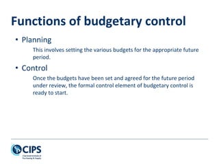 Functions of budgetary control
• Planning
This involves setting the various budgets for the appropriate future
period.
• Control
Once the budgets have been set and agreed for the future period
under review, the formal control element of budgetary control is
ready to start.
 