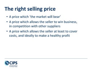 The right selling price
• A price which ‘the market will bear’
• A price which allows the seller to win business,
in competition with other suppliers
• A price which allows the seller at least to cover
costs, and ideally to make a healthy profit
 