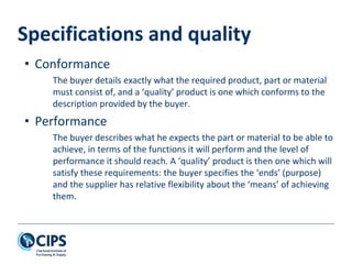 Specifications and quality
• Conformance
The buyer details exactly what the required product, part or material
must consist of, and a ‘quality’ product is one which conforms to the
description provided by the buyer.
• Performance
The buyer describes what he expects the part or material to be able to
achieve, in terms of the functions it will perform and the level of
performance it should reach. A ‘quality’ product is then one which will
satisfy these requirements: the buyer specifies the ‘ends’ (purpose)
and the supplier has relative flexibility about the ‘means’ of achieving
them.
 