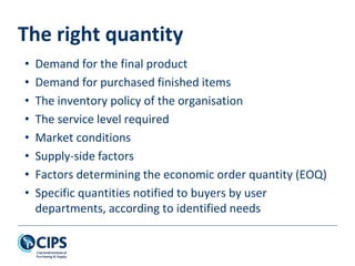 The right quantity
• Demand for the final product
• Demand for purchased finished items
• The inventory policy of the organisation
• The service level required
• Market conditions
• Supply-side factors
• Factors determining the economic order quantity (EOQ)
• Specific quantities notified to buyers by user
departments, according to identified needs
 