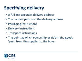 Specifying delivery
• A full and accurate delivery address
• The contact person at the delivery address
• Packaging instructions
• Delivery instructions
• Transport instructions
• The point at which ownership or title in the goods
‘pass’ from the supplier to the buyer
 