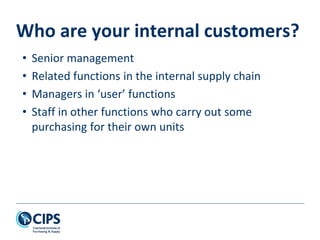 Who are your internal customers?
• Senior management
• Related functions in the internal supply chain
• Managers in ‘user’ functions
• Staff in other functions who carry out some
purchasing for their own units
 