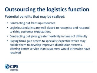 Outsourcing the logistics function
Potential benefits that may be realised:
• Contracting out frees up resources
• Logistics specialists are well placed to recognise and respond
to rising customer expectations
• Contracting out gives greater flexibility in times of difficulty
• Buying firms gain access to specialist expertise which may
enable them to develop improved distribution systems,
offering better service than customers would otherwise have
received
 