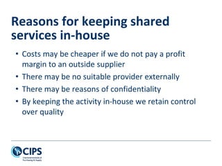 • Costs may be cheaper if we do not pay a profit
margin to an outside supplier
• There may be no suitable provider externally
• There may be reasons of confidentiality
• By keeping the activity in-house we retain control
over quality
Reasons for keeping shared
services in-house
 