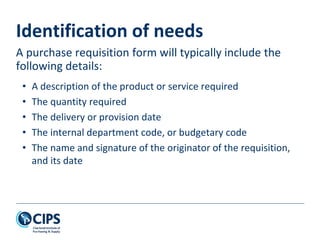 Identification of needs
• A description of the product or service required
• The quantity required
• The delivery or provision date
• The internal department code, or budgetary code
• The name and signature of the originator of the requisition,
and its date
A purchase requisition form will typically include the
following details:
 