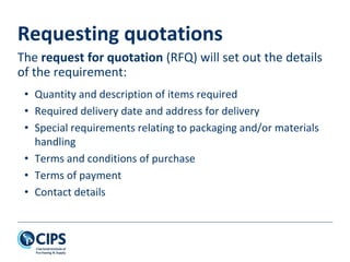Requesting quotations
• Quantity and description of items required
• Required delivery date and address for delivery
• Special requirements relating to packaging and/or materials
handling
• Terms and conditions of purchase
• Terms of payment
• Contact details
The request for quotation (RFQ) will set out the details
of the requirement:
 