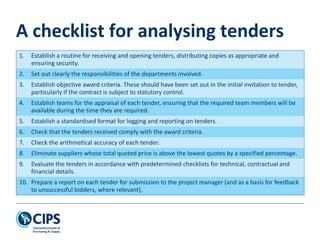 A checklist for analysing tenders
1. Establish a routine for receiving and opening tenders, distributing copies as appropriate and
ensuring security.
2. Set out clearly the responsibilities of the departments involved.
3. Establish objective award criteria. These should have been set out in the initial invitation to tender,
particularly if the contract is subject to statutory control.
4. Establish teams for the appraisal of each tender, ensuring that the required team members will be
available during the time they are required.
5. Establish a standardised format for logging and reporting on tenders.
6. Check that the tenders received comply with the award criteria.
7. Check the arithmetical accuracy of each tender.
8. Eliminate suppliers whose total quoted price is above the lowest quotes by a specified percentage.
9. Evaluate the tenders in accordance with predetermined checklists for technical, contractual and
financial details.
10. Prepare a report on each tender for submission to the project manager (and as a basis for feedback
to unsuccessful bidders, where relevant).
 