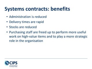 Systems contracts: benefits
• Administration is reduced
• Delivery times are rapid
• Stocks are reduced
• Purchasing staff are freed up to perform more useful
work on high-value items and to play a more strategic
role in the organisation
 