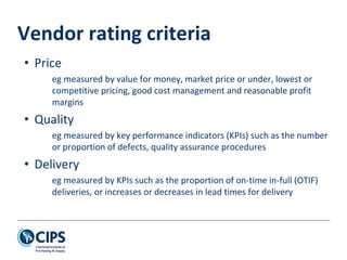 Vendor rating criteria
• Price
eg measured by value for money, market price or under, lowest or
competitive pricing, good cost management and reasonable profit
margins
• Quality
eg measured by key performance indicators (KPIs) such as the number
or proportion of defects, quality assurance procedures
• Delivery
eg measured by KPIs such as the proportion of on-time in-full (OTIF)
deliveries, or increases or decreases in lead times for delivery
 