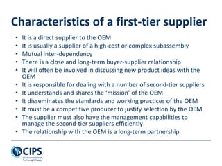 Characteristics of a first-tier supplier
• It is a direct supplier to the OEM
• It is usually a supplier of a high-cost or complex subassembly
• Mutual inter-dependency
• There is a close and long-term buyer-supplier relationship
• It will often be involved in discussing new product ideas with the
OEM
• It is responsible for dealing with a number of second-tier suppliers
• It understands and shares the ‘mission’ of the OEM
• It disseminates the standards and working practices of the OEM
• It must be a competitive producer to justify selection by the OEM
• The supplier must also have the management capabilities to
manage the second-tier suppliers efficiently
• The relationship with the OEM is a long-term partnership
 