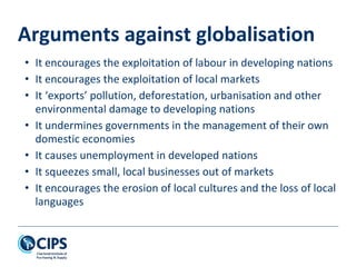 Arguments against globalisation
• It encourages the exploitation of labour in developing nations
• It encourages the exploitation of local markets
• It ‘exports’ pollution, deforestation, urbanisation and other
environmental damage to developing nations
• It undermines governments in the management of their own
domestic economies
• It causes unemployment in developed nations
• It squeezes small, local businesses out of markets
• It encourages the erosion of local cultures and the loss of local
languages
 