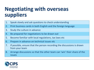 1. Speak slowly and ask questions to check understanding
2. Print business cards in both English and the foreign language
3. Study the culture in advance
4. Be prepared for negotiations to be drawn out
5. Become familiar with local regulations, tax laws etc
6. Prepare in advance on technical issues etc
7. If possible, ensure that the person recording the discussions is drawn
from your team
8. Arrange discussions so that the other team can ‘win’ their share of the
issues
Negotiating with overseas
suppliers
 