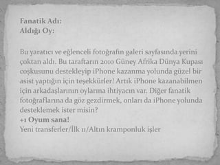 Fanatik Adı:
Aldığı Oy:

Bu yaratıcı ve eğlenceli fotoğrafın galeri sayfasında yerini
çoktan aldı. Bu taraftarın 2010 Güney Afrika Dünya Kupası
coşkusunu destekleyip iPhone kazanma yolunda güzel bir
asist yaptığın için teşekkürler! Artık iPhone kazanabilmen
için arkadaşlarının oylarına ihtiyacın var. Diğer fanatik
fotoğraflarına da göz gezdirmek, onları da iPhone yolunda
desteklemek ister misin?
+1 Oyum sana!
Yeni transferler/İlk 11/Altın kramponluk işler
 