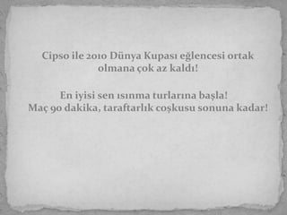 Cipso ile 2010 Dünya Kupası eğlencesi ortak
              olmana çok az kaldı!

      En iyisi sen ısınma turlarına başla!
Maç 90 dakika, taraftarlık coşkusu sonuna kadar!
 