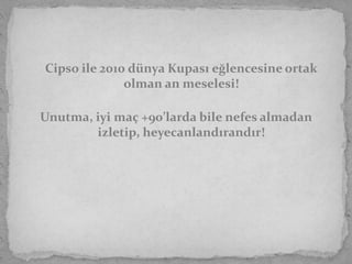 Cipso ile 2010 dünya Kupası eğlencesine ortak
              olman an meselesi!

Unutma, iyi maç +90’larda bile nefes almadan
        izletip, heyecanlandırandır!
 