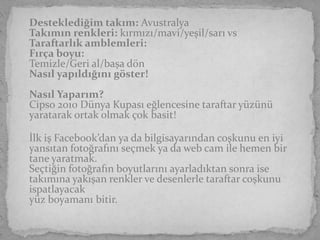 Desteklediğim takım: Avustralya
Takımın renkleri: kırmızı/mavi/yeşil/sarı vs
Taraftarlık amblemleri:
Fırça boyu:
Temizle/Geri al/başa dön
Nasıl yapıldığını göster!
Nasıl Yaparım?
Cipso 2010 Dünya Kupası eğlencesine taraftar yüzünü
yaratarak ortak olmak çok basit!

İlk iş Facebook’dan ya da bilgisayarından coşkunu en iyi
yansıtan fotoğrafını seçmek ya da web cam ile hemen bir
tane yaratmak.
Seçtiğin fotoğrafın boyutlarını ayarladıktan sonra ise
takımına yakışan renkler ve desenlerle taraftar coşkunu
ispatlayacak
yüz boyamanı bitir.
 