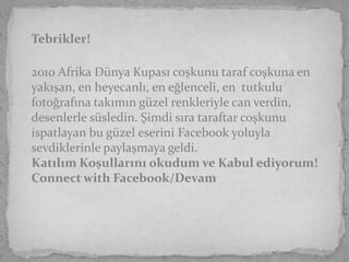 Tebrikler!

2010 Afrika Dünya Kupası coşkunu taraf coşkuna en
yakışan, en heyecanlı, en eğlenceli, en tutkulu
fotoğrafına takımın güzel renkleriyle can verdin,
desenlerle süsledin. Şimdi sıra taraftar coşkunu
ispatlayan bu güzel eserini Facebook yoluyla
sevdiklerinle paylaşmaya geldi.
Katılım Koşullarını okudum ve Kabul ediyorum!
Connect with Facebook/Devam
 