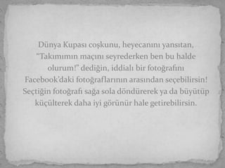 Dünya Kupası coşkunu, heyecanını yansıtan,
    “Takımımın maçını seyrederken ben bu halde
       olurum!” dediğin, iddialı bir fotoğrafını
Facebook’daki fotoğraflarının arasından seçebilirsin!
Seçtiğin fotoğrafı sağa sola döndürerek ya da büyütüp
   küçülterek daha iyi görünür hale getirebilirsin.
 