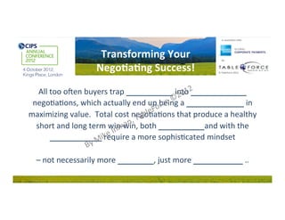 In	
  associa0on	
  with:	
  




                            Transforming	
  Your	
                               By:	
  


                           Nego0a0ng	
  Success!	
                           ©	
  TableForce	
  2012	
  




   All	
  too	
  o&en	
  buyers	
  trap	
  THEMSELVES	
  into	
  PRICE	
  FOCUSED	
  
 nego2a2ons,	
  which	
  actually	
  end	
  up	
  being	
  a	
  FOOL’S	
  ERRAND	
  in	
  
maximizing	
  value.	
  	
  Total	
  cost	
  nego2a2ons	
  that	
  produce	
  a	
  healthy	
  
  short	
  and	
  long	
  term	
  win-­‐win,	
  both	
  INTERNALLY	
  and	
  with	
  the	
  
          SUPPLY	
  CHAIN	
  require	
  a	
  more	
  sophis2cated	
  mindset	
  	
  
                                                	
  
  –	
  not	
  necessarily	
  more	
  DIFFICULT,	
  just	
  more	
  THOUGHTFUL…	
  
 
