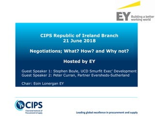 © 2018 Stephen Boyle
CIPS Republic of Ireland Branch
21 June 2018
Negotiations; What? How? and Why not?
Hosted by EY
Guest Speaker 1: Stephen Boyle, UCD Smurfit Exec’ Development
Guest Speaker 2: Peter Curran, Partner Eversheds-Sutherland
Chair: Eoin Lonergan EY
 