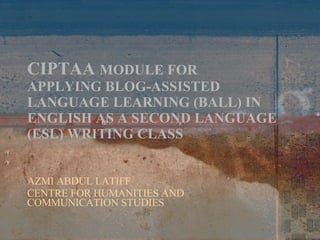 CIPTAA  MODULE FOR APPLYING BLOG-ASSISTED LANGUAGE LEARNING (BALL) IN ENGLISH AS A SECOND LANGUAGE (ESL) WRITING CLASS AZMI ABDUL LATIFF CENTRE FOR HUMANITIES AND COMMUNICATION STUDIES 