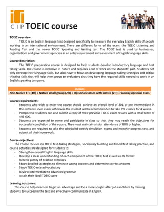 TOEIC course
TOEIC overview:
TOEIC is an English language test designed specifically to measure the everyday English skills of people
working in an international environment. There are different forms of the exam: the TOEIC Listening and
Reading Test and the newer TOEIC Speaking and Writing test. The TOEIC test is used by businesses,
organizations and government agencies as an entry requirement and assessment of English language skills.
Course description:
The TOEIC preparation course is designed to help students develop introductory language and test
taking skills. The course is intensive in nature and requires a lot of work on the students’ part. Students not
only develop their language skills, but also have to focus on developing language taking strategies and critical
thinking skills that will help them prove to evaluators that they have the required skills needed to work in an
English speaking company.
Classes
Non-Native 1:1 (4H) + Native small group (2H) + Optional classes with native (2H) + Sunday optional class
Course requirements:
- Students who wish to enter the course should achieve an overall level of 301 or pre-intermediate in
the entrance level exam, otherwise the student will be recommended to take ESL classes for 4 weeks.
- Prospective students can also submit a copy of their previous TOEIC exam results with a total score of
495-600.
- Students are expected to come and participate in class so that they may reach the objectives for
successful completion of the course. They must maintain a total attendance of 80% or higher.
- Students are required to take the scheduled weekly simulation exams and monthly progress test, and
submit all their homework.
Course objectives:
The course focuses on TOEIC test-taking strategies, vocabulary building and timed test taking practice, and
course activities are designed for students to:
- Strengthen overall English language skills.
- Develop a clear understanding of each component of the TOEIC test as well as its format
- Receive plenty of practice exercises
- Study detailed strategies to eliminate wrong answers and determine correct answers
- Study TOEIC-related vocabulary
- Review intermediate to advanced grammar
- Attain their ideal TOEIC score
Learning outcomes:
This course helps learners to get an advantage and be a more sought-after job candidate by training
students to succeed in the test and effectively communicate in English.
 