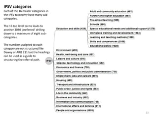 IPSV categories
Each of the 16 master categories in
the IPSV taxonomy have many sub-
categories.
The 16 top level terms leads to
another 3080 ‘preferred’ drilling
down to a maximum of eight sub-
categories.
The numbers assigned to each
category are not structured like
Dewey or AIRS 211 but the headings
can be used as a guide to
structuring the referral path.
23
 
