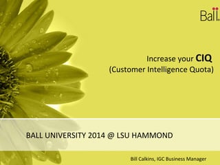 Increase your CIQ
(Customer Intelligence Quota)
BALL UNIVERSITY 2014 @ LSU HAMMOND
Bill Calkins, IGC Business Manager
 