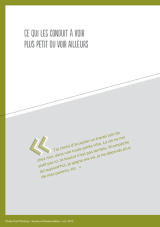 Ce qui les conduit à voir
plus petit ou voir ailleurs
Etude FreeThinking – Jeunes et Responsables – oct. 2013
J’ai choisi d’accepter un travail loin de
chez moi, dans une toute petite ville. La vie ne me
plaît pas ici, le boulot n’est pas terrible. N’empêche
qu’aujourd’hui, je gagne ma vie, je ne dépends plus
de mes parents, etc. »
««
 