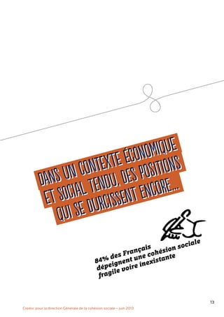 13
Dans un contexte économique
et social tendu, des positions
qui se durcissent encore…Dans un contexte économique
et social tendu, des positions
qui se durcissent encore…
Credoc pour la direction Générale de la cohésion sociale – juin 2013
84% des Français
dépeignent une cohésion sociale
fragile voire inexistante
 
