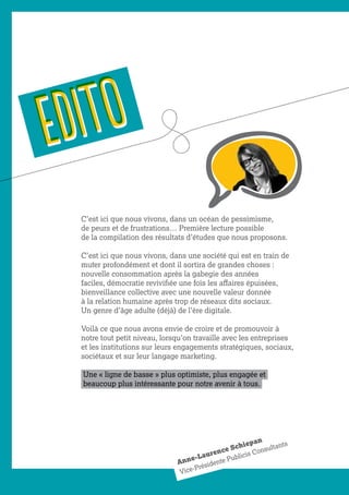 EDITOEDITO
C’est ici que nous vivons, dans un océan de pessimisme,
de peurs et de frustrations… Première lecture possible
de la compilation des résultats d’études que nous proposons.
C’est ici que nous vivons, dans une société qui est en train de
muter profondément et dont il sortira de grandes choses :
nouvelle consommation après la gabegie des années
faciles, démocratie revivifiée une fois les affaires épuisées,
bienveillance collective avec une nouvelle valeur donnée
à la relation humaine après trop de réseaux dits sociaux.
Un genre d’âge adulte (déjà) de l’ère digitale.
Voilà ce que nous avons envie de croire et de promouvoir à
notre tout petit niveau, lorsqu’on travaille avec les entreprises
et les institutions sur leurs engagements stratégiques, sociaux,
sociétaux et sur leur langage marketing.
Une « ligne de basse » plus optimiste, plus engagée et
beaucoup plus intéressante pour notre avenir à tous.
Anne-Laurence Schiepan
Vice-Présidente Publicis Consultants
 